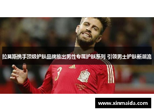 拉莫斯携手顶级护肤品牌推出男性专属护肤系列 引领男士护肤新潮流