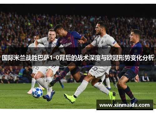 国际米兰战胜巴萨1-0背后的战术深度与欧冠形势变化分析