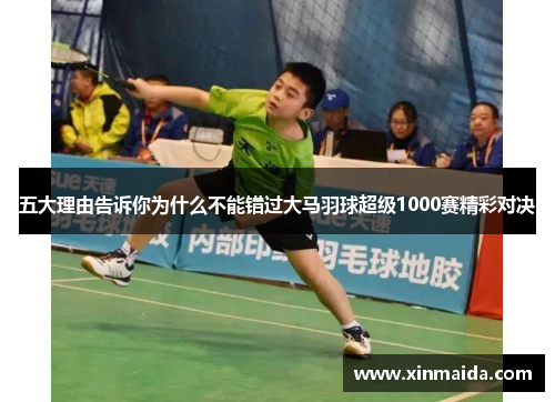 五大理由告诉你为什么不能错过大马羽球超级1000赛精彩对决