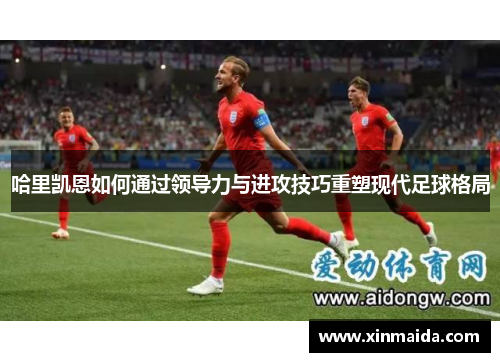 哈里凯恩如何通过领导力与进攻技巧重塑现代足球格局 哈里凯恩如何通过领导力与进攻技巧重塑现代足球格局